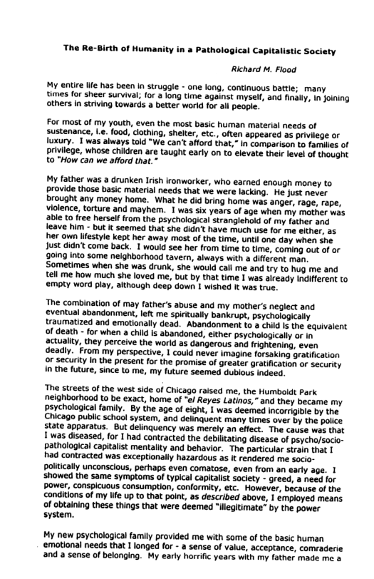 The Re- irth of Humanity in a Pathological Capitalistic Society Richard M. Flood My entie Iife has been In struggle - one long, continuous battle; many times for sheer survival; for a long time against myself, and finall, In joining others in striving towards a better world for all people. For mast of my youth, even the most basic human material needs of sustenance, l.e. food, clothing, shelter, etc_, often appeared as privilege or luxury. T was always told *We cant afford that,” In comparison to families of privilege, whose children are taught early on to elevate their level of thought to "How can we afford that. My father was a drunken Irish ironworker, who earned enough money to provide thase basic material needs that we were lacking. He just never brought any money home. What he did bring home was anger, rage, rape, Violence, torture and mayhem. 1 was six years of age when my mother was able to free herself from the psychological stranglehold of my father and leave him - but it seemed that she didn’t have much use for me elther, as. her own lifestyle kept her away most of the time, until one day when she Just didn’t come back. 1 would see her from time to time, coming out of or 0ing Into some nelghborhood tavern, always with a different man. Sometimes when she was drunk, she would call me and try to hug me and tell me how much she loved me, but by that time I was aiready Indifferent to €empty word play, although deep down 1 wished It was true. The combination of may father’s abuse and my mother’s neglect and ‘eventual abandonment, left me spiritually bankrupt, psychologically traumatized and emotionally dead. Abandonment to a child Is the equivalent of death - for when a chid Is abandoned, elther psychologically or in actuality, they perceive the world as dangerous and frightening, even deadly. From my perspective, 1 could never imagine forsaking gratification or securky In the present for the promise of greater gratification or security in the future, since to me, my future seemed dublous indeed. ‘The streets of the west side of Chicago raised me, the Humboldt Park neighborhood to be exact, home of "el Reyes Latinos,” and they became my psychological family. By the age of eight, I was deemed incorrigible by the Chicago public school system, and delinguent many times over by the police state apparatus. But delinquency was merely an effect. The cause was that 1 was diseased, for I had contracted the debilitating disease of psycho/socio- pathalogical capitalist mentaiity and behavior. The particular strain that | had contracted was exceptionally hazardous as It rendered me socio- politically unconscious, perhaps even comatose, even from an early age. 1 ‘showed the same symptoms of typical capitalist soclety - greed, a need for power, conspicuous consumption, conformity, etc. However, because of the conditions of my life up to that point, as described above, 1 émployed means of obtaining these things that were deemed “illegitimate” by the power system. My new psychological family provided me with some of the basic human ‘emotional needs that 1 longed for - a sense of value, acceptance, comraderie and a sense of belonging. My early horrific years with my father made me